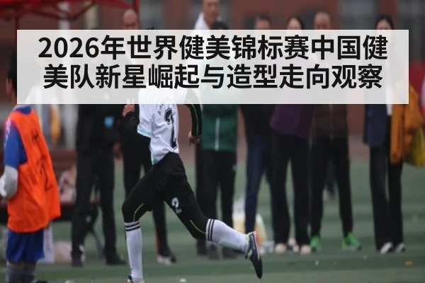 2026年世界健美锦标赛中国健美队新星崛起与造型走向观察（Leyu Sports）