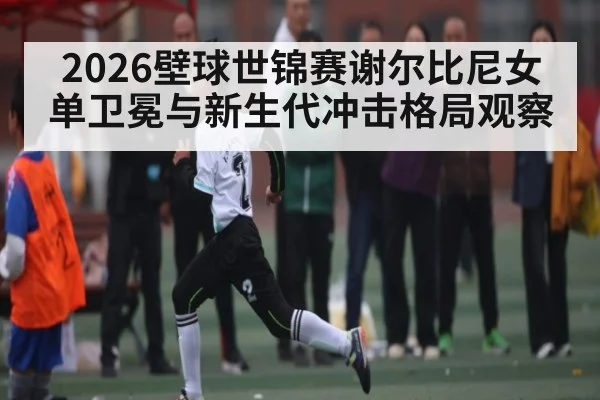 2026壁球世锦赛谢尔比尼女单卫冕与新生代冲击格局观察（Leyu Sports）